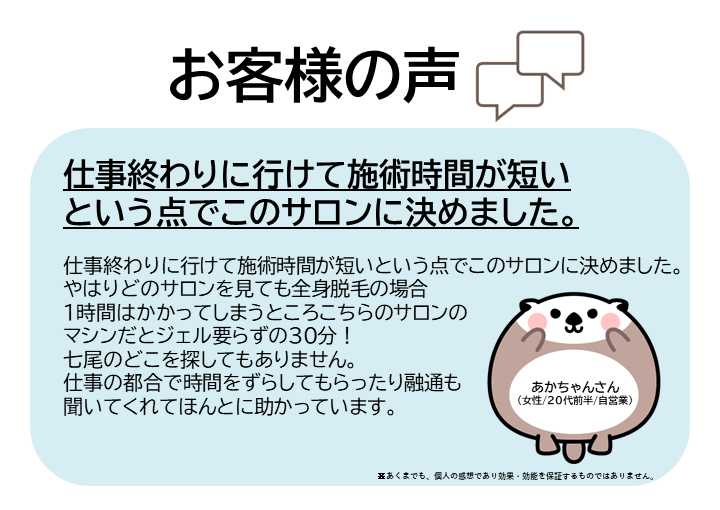 お客様の声をご紹介します！あかちゃんさん（女性/20代前半/自営業）仕事終わりに行けて施術時間が短いという点でこのサロンに決めました。やはりどのサロンを見ても全身脱毛の場合1時間はかかってしまうところ、こちらのサロンのマシンだとジェル要らずの30分！七尾のどこを探してもありません。仕事の都合で時間をずらしてもらったり融通も聞いてくれてほんとに助かっています。※あくまでも、個人の感想であり効果・効能を保証するものではありません。