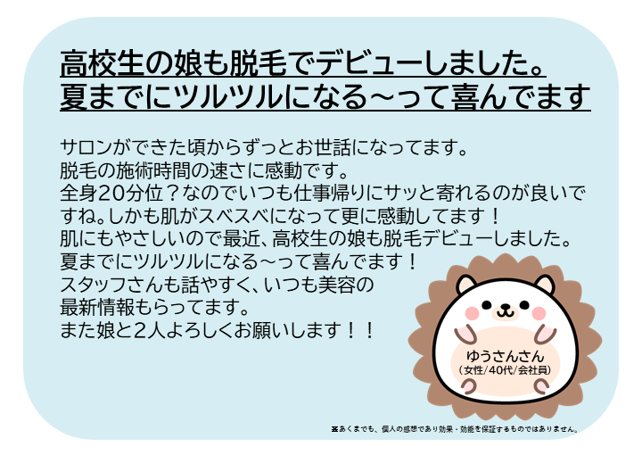 ゆうさんさん（女性/40代/会社員）サロンができた頃からずっとお世話になってます。 脱毛の施術時間の速さに感動です。全身２０分位？なのでいつも仕事帰りにサッと寄れるのが良いですね。しかも肌がスベスベになって更に感動してます！肌にもやさしいので最近、高校生の娘も脱毛デビューしました。夏までにツルツルになる～って喜んでます！ スタッフさんも話やすく、いつも美容の最新情報もらってます。また娘と２人よろしくお願いします！※あくまでも、個人の感想であり効果・効能を保証するものではありません。