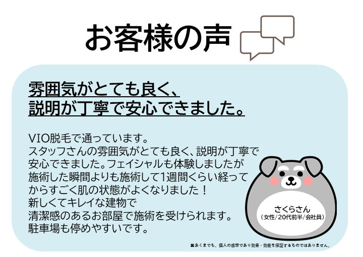 お客様の声をご紹介します！さくらさん（女性/20代前半/会社員）VIO脱毛で通っています。スタッフさんの雰囲気がとても良く、説明が丁寧で安心できました。フェイシャルも体験しましたが、施術した瞬間よりも、施術して1週間くらい経ってからすごく肌の状態がよくなりました！新しくてキレイな建物で、清潔感のあるお部屋で施術を受けられます。駐車場も停めやすいです。※あくまでも、個人の感想であり効果・効能を保証するものではありません。