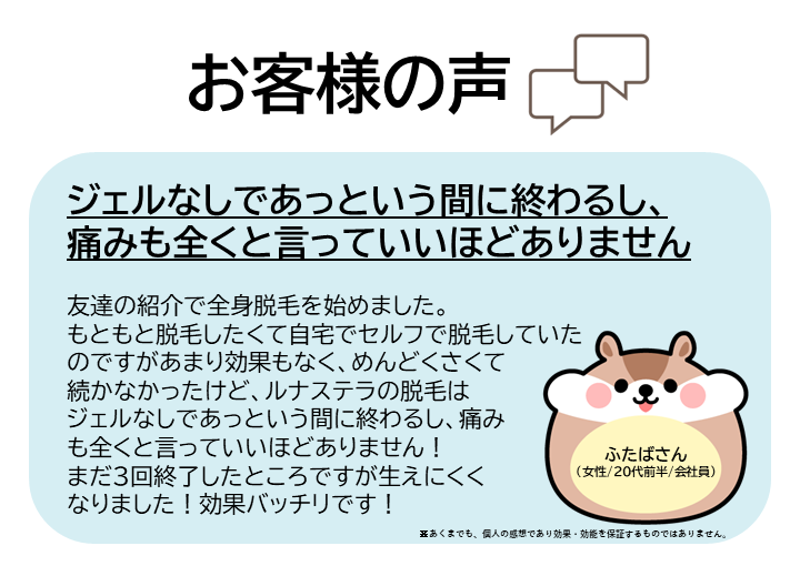 お客様の声をご紹介します！ふたばさん（女性/20代前半/会社員）友達の紹介で全身脱毛を始めました。もともと脱毛したくて自宅でセルフで脱毛していたのですがあまり効果もなく、めんどくさくて続かなかったけど、ルナステラの脱毛はジェルなしであっという間に終わるし、痛みも全くと言っていいほどありません！まだ3回終了したところですが生えにくくなりました！効果バッチリです！※あくまでも、個人の感想であり効果・効能を保証するものではありません。