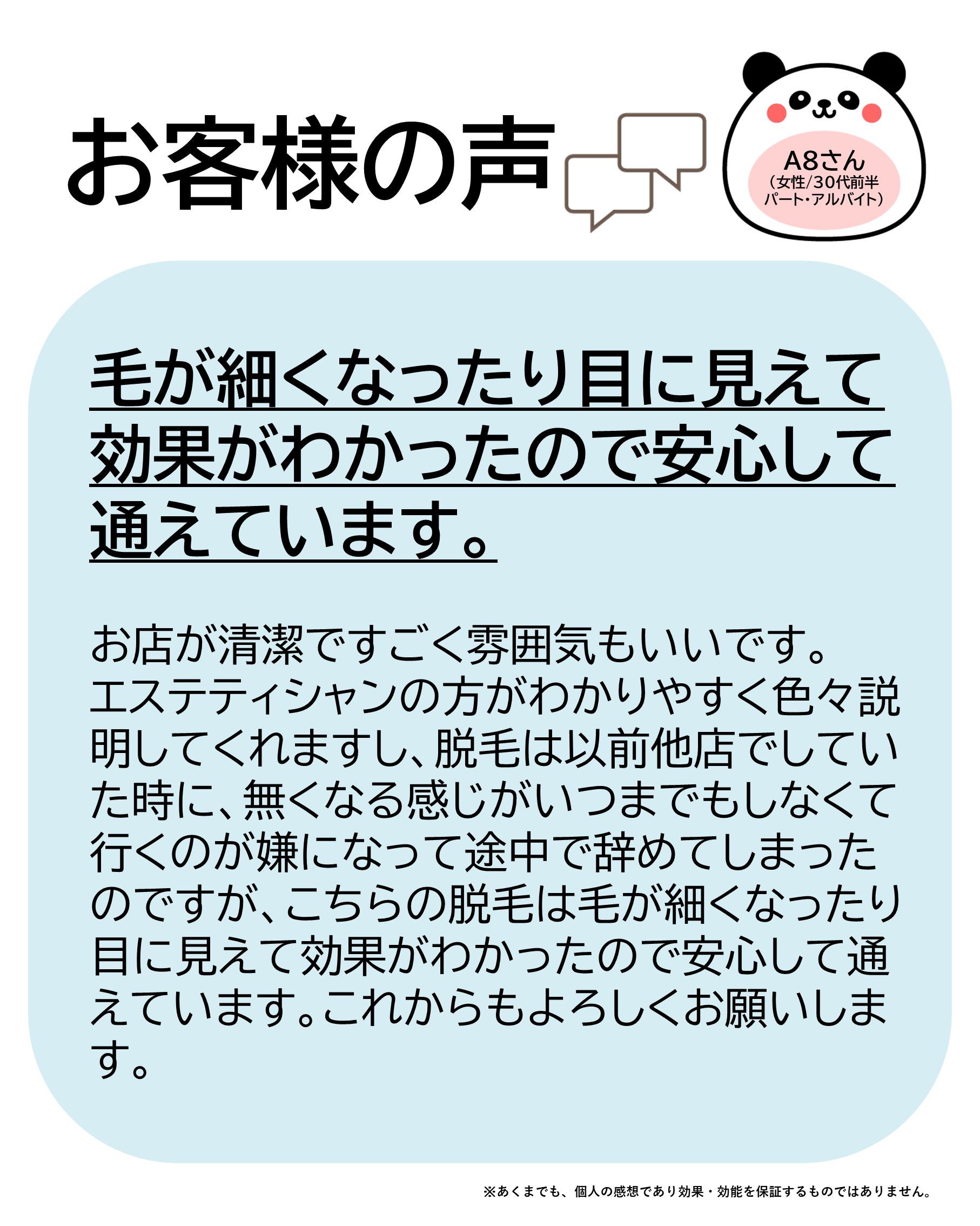 お客様の声をご紹介します！A8さん（女性/30代前半/パート・アルバイト）お店が清潔ですごく雰囲気もいいです。エステティシャンの方がわかりやすく色々説明してくれますし、脱毛は以前他店でしていた時に、無くなる感じがいつまでもしなくて行くのが嫌になって途中で辞めてしまったのですがこちらの脱毛は毛が細くなったり目に見えて効果がわかったので安心して通えています。これからもよろしくお願いします！