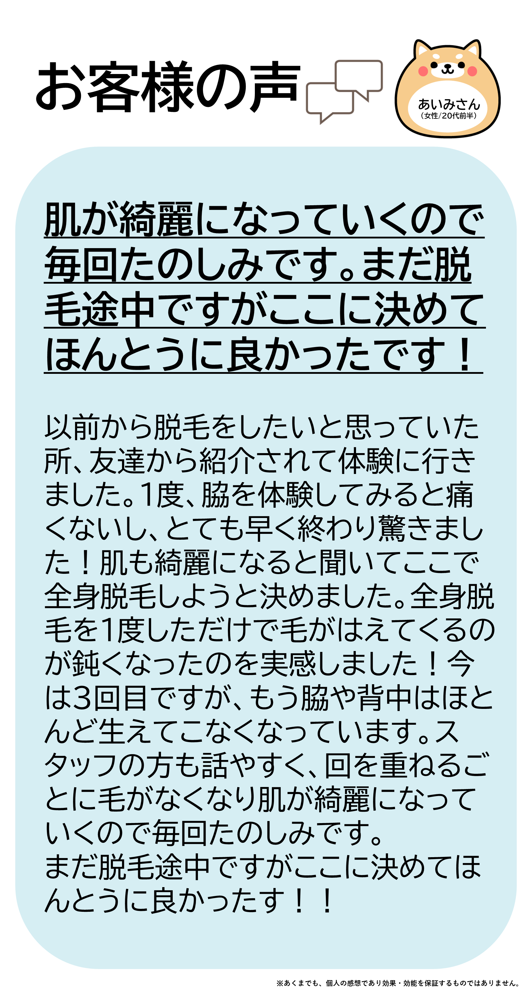 あいみさん（女性/20代前半）以前から脱毛をしたいと思っていた所、友達から紹介されて体験に行きました。1度、脇を体験してみると痛くないしとても早く終わり驚きました！肌も綺麗になると聞いてここで全身脱毛しようと決めました。全身脱毛を1度しただけで毛が生えてくるのが鈍くなったのを実感しました！今は3回目ですが、もう脇や背中はほとんど生えてこなくなっています。スタッフの方も話やすく、回を重ねるごとに毛がなくなり肌が綺麗になっていくので毎回たのしみです。まだ脱毛途中ですがここに決めてほんとうに良かったです！！