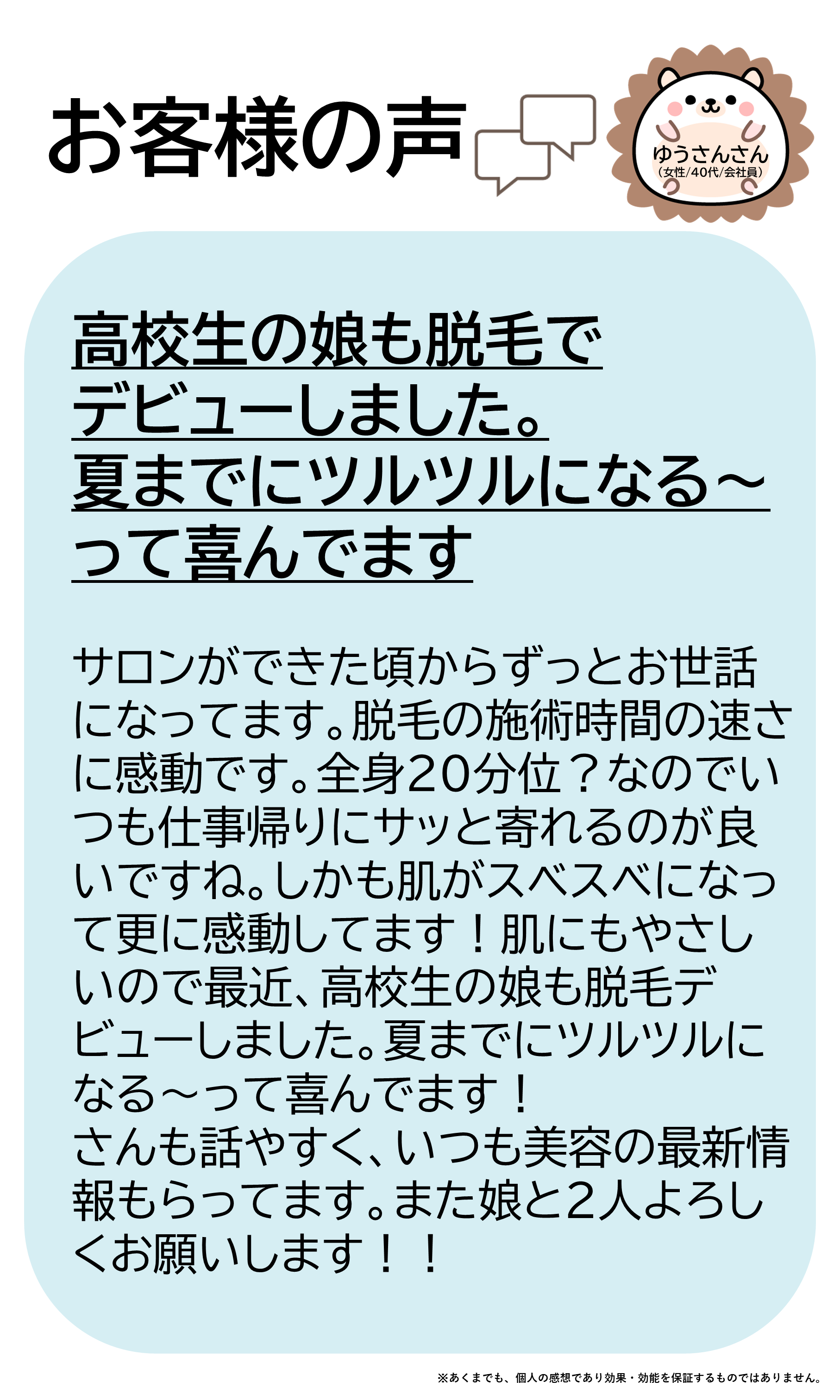 ゆうさんさん（女性/40代/会社員）サロンができた頃からずっとお世話になってます。 脱毛の施術時間の速さに感動です。全身２０分位？なのでいつも仕事帰りにサッと寄れるのが良いですね。しかも肌がスベスベになって更に感動してます！肌にもやさしいので最近、高校生の娘も脱毛デビューしました。夏までにツルツルになる～って喜んでます！ スタッフさんも話やすく、いつも美容の最新情報もらってます。また娘と２人よろしくお願いします！