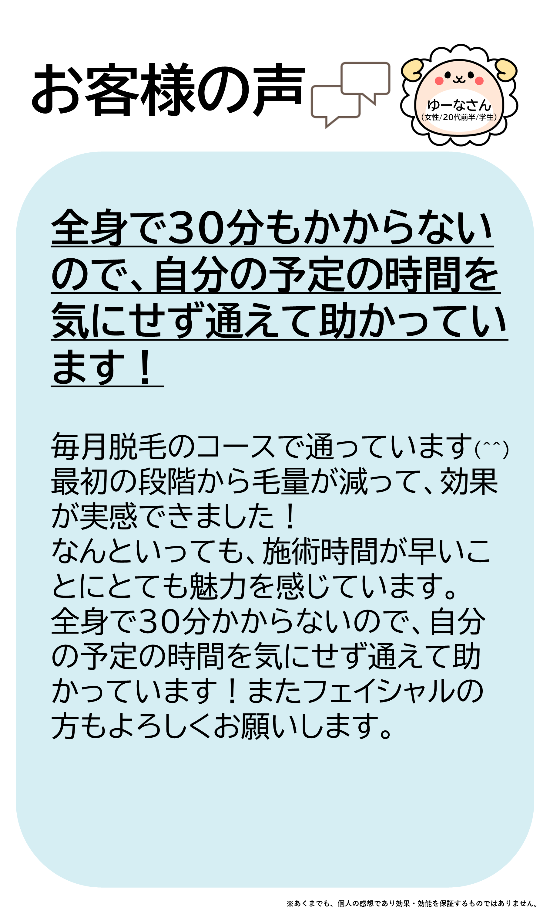 お客様の声をご紹介します！ゆーなさん（女性/20代前半/学生）毎月脱毛のコースで通っています(^^)最初の段階から毛量が減って、効果が実感できました！なんといっても、施術時間が早いことにとても魅力を感じています。全身で30分かからないので、自分の予定の時間を気にせず通えて助かっています！またフェイシャルの方もよろしくお願いします。