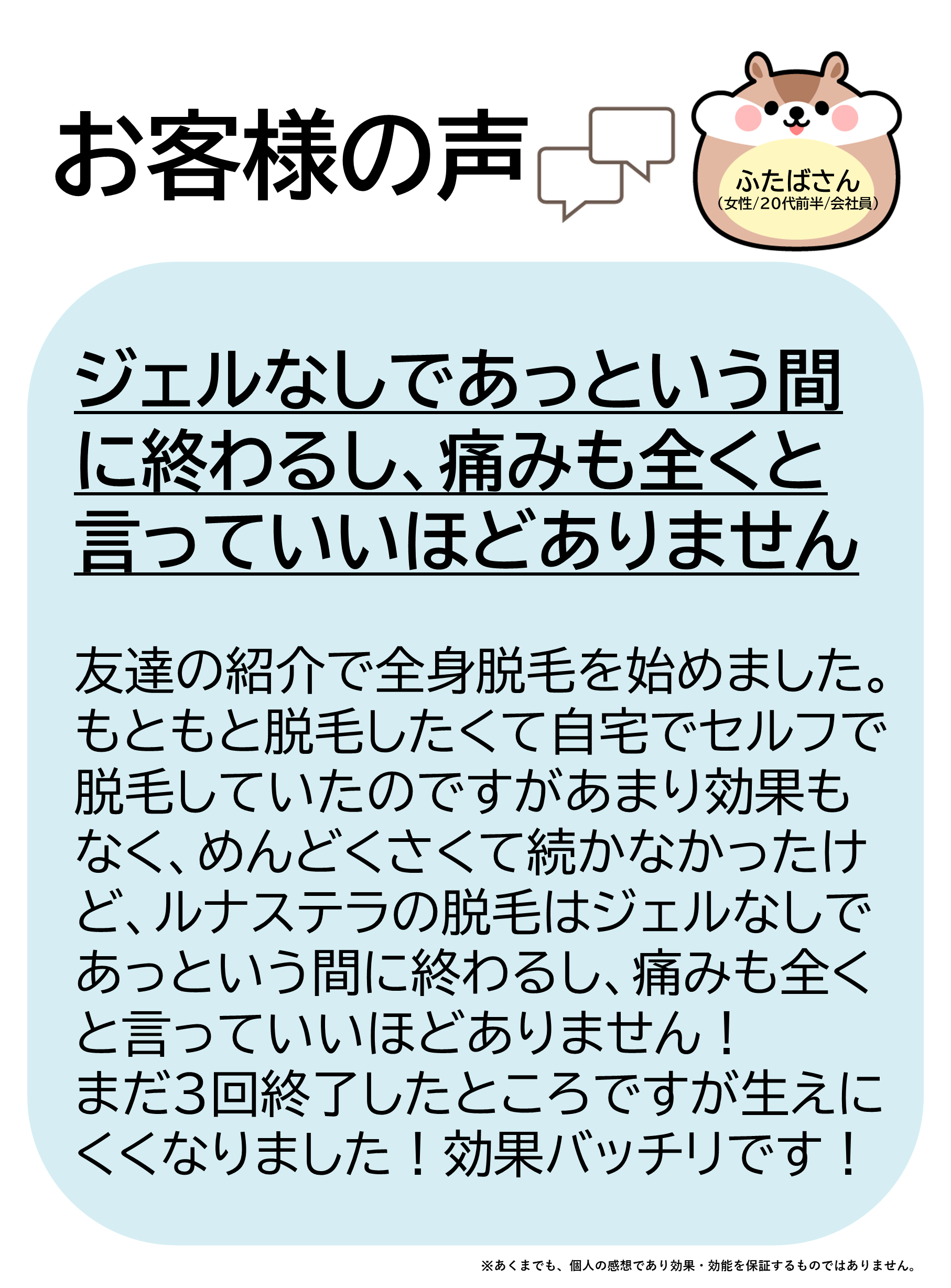 お客様の声をご紹介します！ふたばさん（女性/20代前半/会社員）友達の紹介で全身脱毛を始めました。もともと脱毛したくて自宅でセルフで脱毛していたのですがあまり効果もなく、めんどくさくて続かなかったけど、ルナステラの脱毛はジェルなしであっという間に終わるし、痛みも全くと言っていいほどありません！まだ3回終了したところですが生えにくくなりました！効果バッチリです！