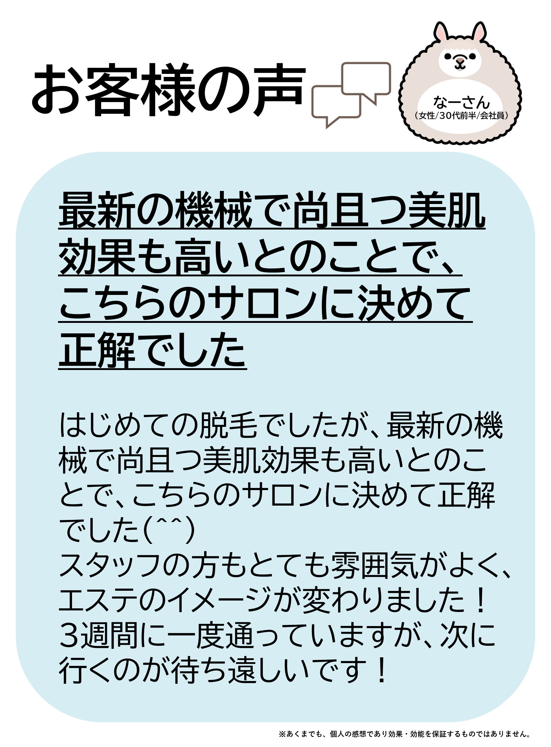 お客様の声をご紹介します！なーさん（女性/30代前半/会社員）はじめての脱毛でしたが、最新の機械で尚且つ美肌効果も高いとのことで、こちらのサロンに決めて正解でした(^^)スタッフの方もとても雰囲気がよく、エステのイメージが変わりました！3週間に一度通っていますが、次に行くのが待ち遠しいです！
